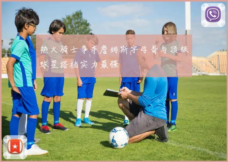 热火骑士争夺詹姆斯字母哥与顶级球星搭档实力最强