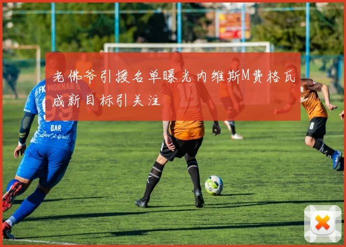 老佛爷引援名单曝光内维斯M费格瓦成新目标引关注