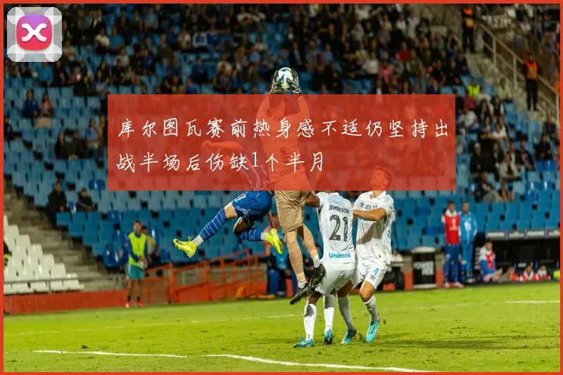库尔图瓦赛前热身感不适仍坚持出战半场后伤缺1个半月