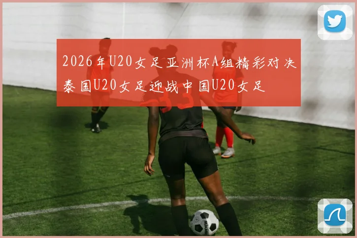 2026年U20女足亚洲杯A组精彩对决泰国U20女足迎战中国U20女足
