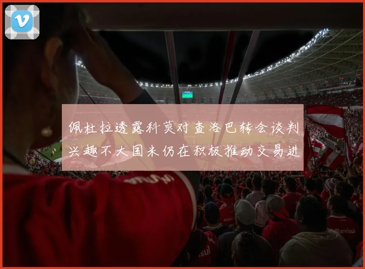 佩杜拉透露科莫对查洛巴转会谈判兴趣不大国米仍在积极推动交易进程