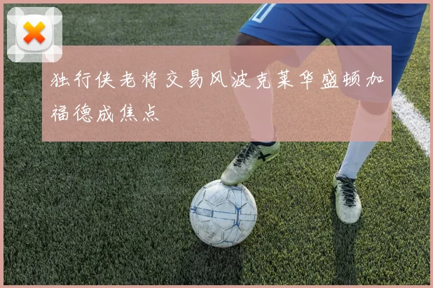 独行侠老将交易风波克莱华盛顿加福德成焦点