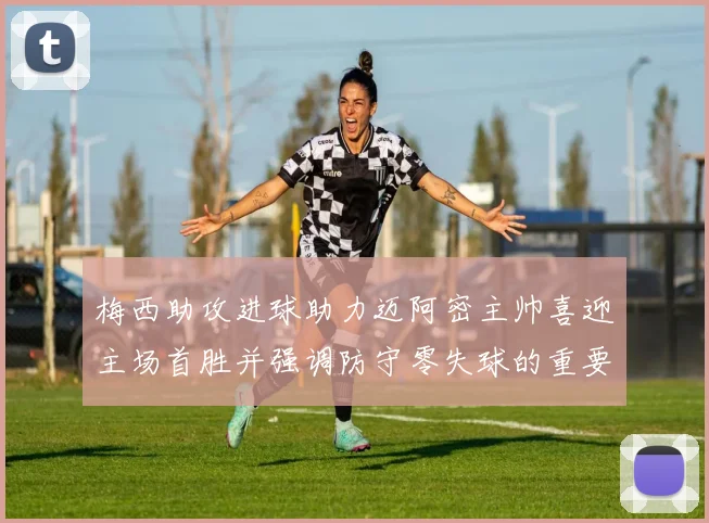 梅西助攻进球助力迈阿密主帅喜迎主场首胜并强调防守零失球的重要性