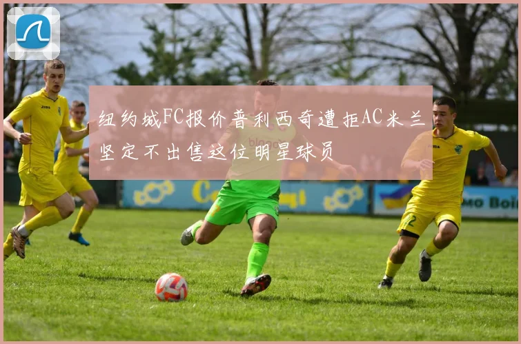 纽约城FC报价普利西奇遭拒AC米兰坚定不出售这位明星球员