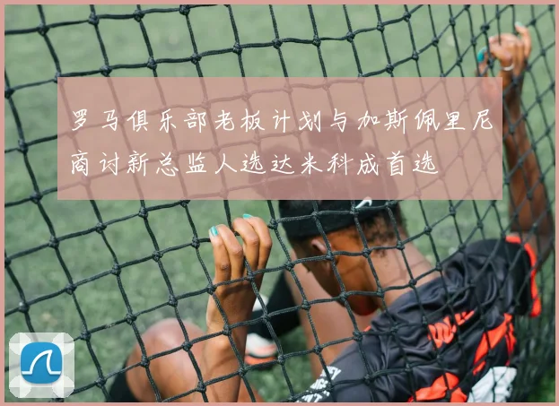 罗马俱乐部老板计划与加斯佩里尼商讨新总监人选达米科成首选