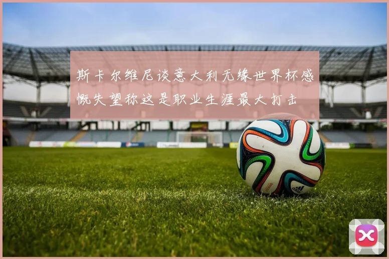 斯卡尔维尼谈意大利无缘世界杯感慨失望称这是职业生涯最大打击