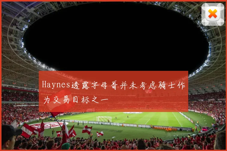 Haynes透露字母哥并未考虑骑士作为交易目标之一