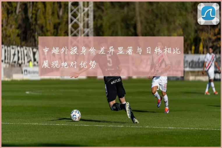 中超外援身价差异显著与日韩相比展现绝对优势