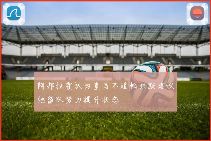 阿邦拉霍认为皇马不追帕尔默建议他留队努力提升状态