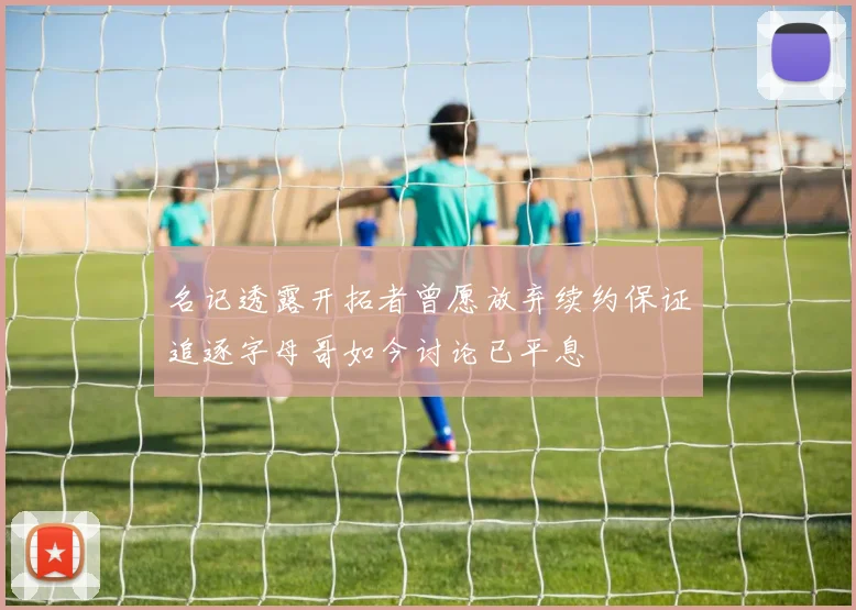 名记透露开拓者曾愿放弃续约保证追逐字母哥如今讨论已平息