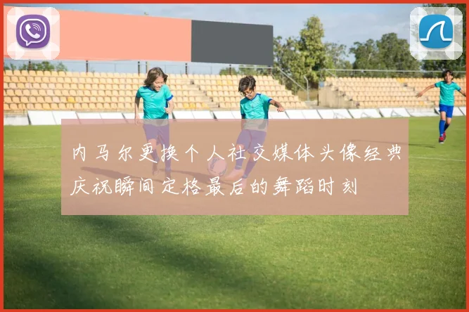 内马尔更换个人社交媒体头像经典庆祝瞬间定格最后的舞蹈时刻