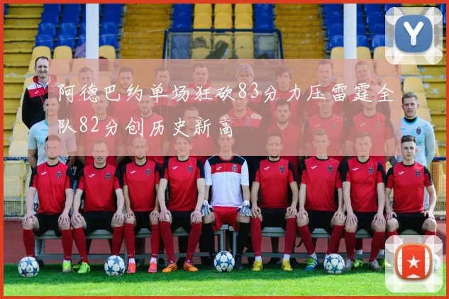 阿德巴约单场狂砍83分力压雷霆全队82分创历史新高