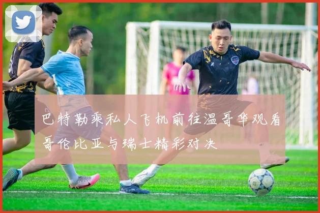 巴特勒乘私人飞机前往温哥华观看哥伦比亚与瑞士精彩对决