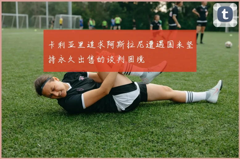 卡利亚里追求阿斯拉尼遭遇国米坚持永久出售的谈判困境