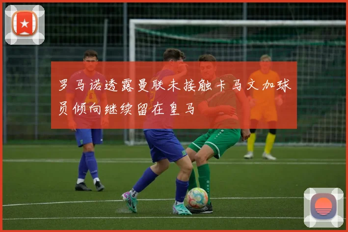 罗马诺透露曼联未接触卡马文加球员倾向继续留在皇马