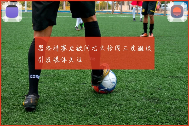瑟洛特赛后被问尤文传闻三度避谈引发媒体关注