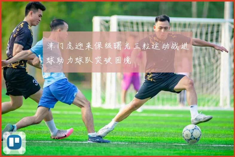 津门虎迎来保级曙光三粒运动战进球助力球队突破困境
