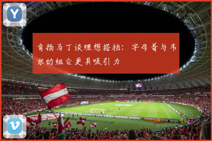 肯扬马丁谈理想搭档：字母哥与韦尔的组合更具吸引力