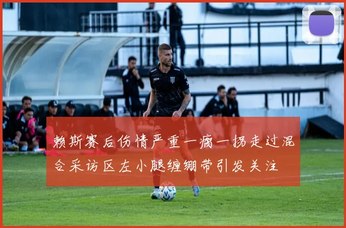 赖斯赛后伤情严重一瘸一拐走过混合采访区左小腿缠绷带引发关注