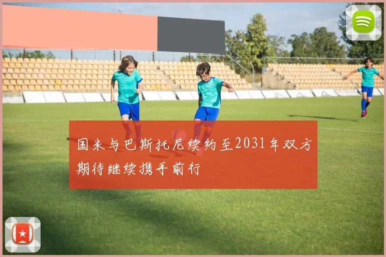 国米与巴斯托尼续约至2031年双方期待继续携手前行