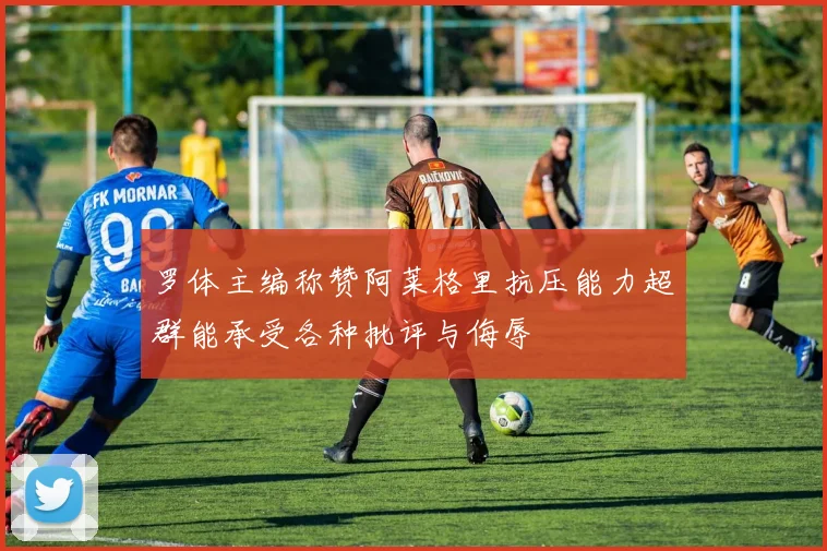 罗体主编称赞阿莱格里抗压能力超群能承受各种批评与侮辱
