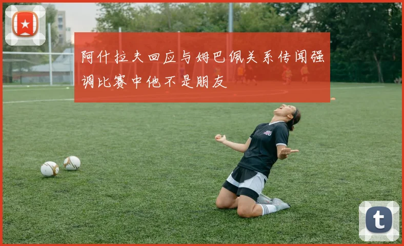 阿什拉夫回应与姆巴佩关系传闻强调比赛中他不是朋友