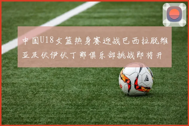 中国U18女篮热身赛迎战巴西拉脱维亚及伏伊伏丁那俱乐部挑战即将开启