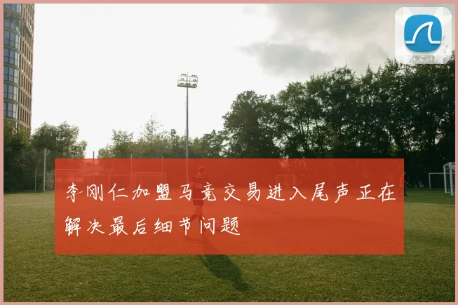 李刚仁加盟马竞交易进入尾声正在解决最后细节问题